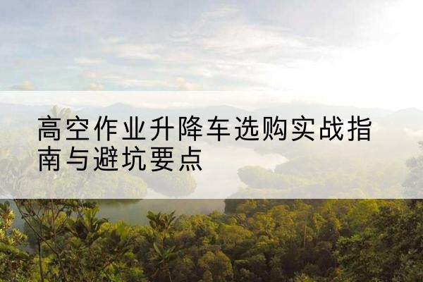 泰来升降车怎么选-高空作业升降车选购实战指南与避坑要点