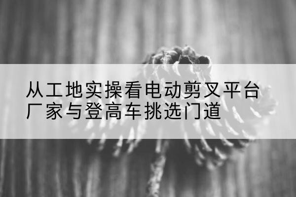 泰来电动剪叉升降平台厂家-从工地实操看电动剪叉平台厂家与登高车挑选门道