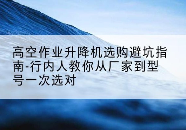 泰来升降平台厂家-高空作业升降机选购避坑指南-行内人教你从厂家到型号一次选对