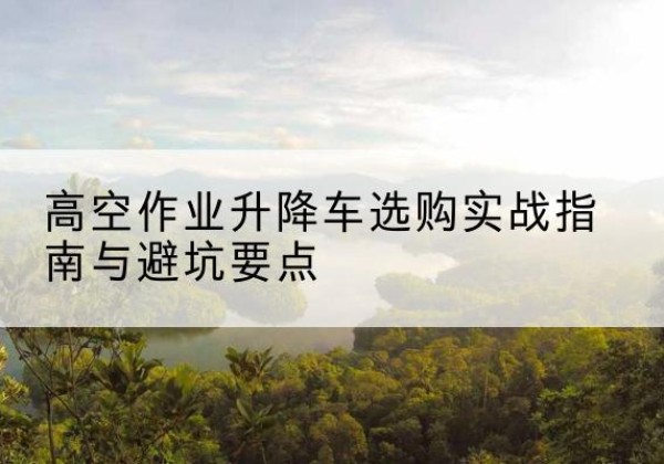 泰来升降车怎么选-高空作业升降车选购实战指南与避坑要点