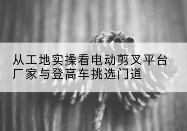 泰来电动剪叉升降平台厂家-从工地实操看电动剪叉平台厂家与登高车挑选门道