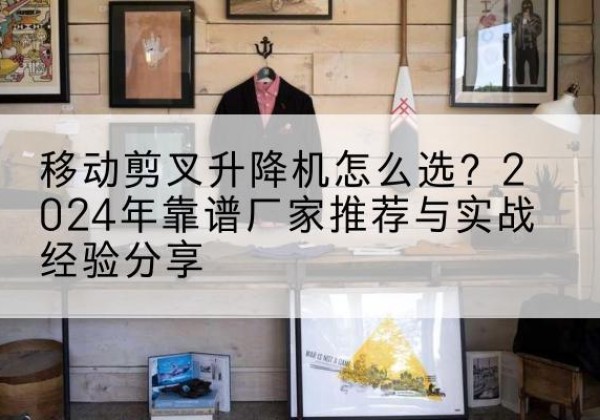 泰来升降平台厂家推荐-移动剪叉升降机怎么选？2024年靠谱厂家推荐与实战经验分享
